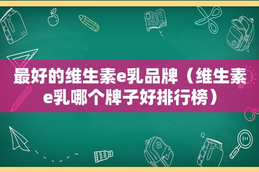 最好的维生素e乳品牌（维生素e乳哪个牌子好排行榜）