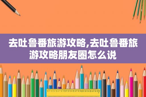 去吐鲁番旅游攻略,去吐鲁番旅游攻略朋友圈怎么说