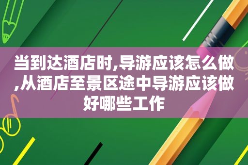 当到达酒店时,导游应该怎么做,从酒店至景区途中导游应该做好哪些工作