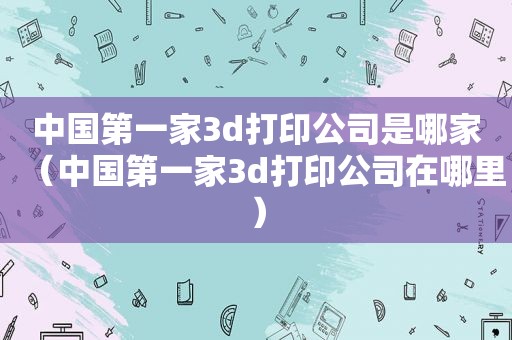 中国第一家3d打印公司是哪家（中国第一家3d打印公司在哪里）
