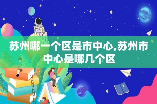 苏州哪一个区是市中心,苏州市中心是哪几个区