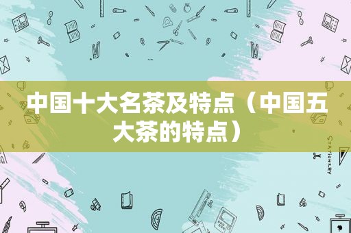 中国十大名茶及特点（中国五大茶的特点）