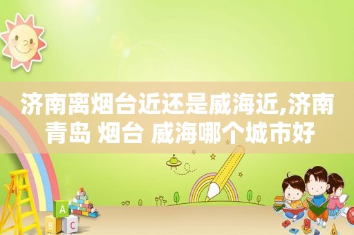 济南离烟台近还是威海近,济南 青岛 烟台 威海哪个城市好
