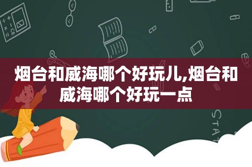烟台和威海哪个好玩儿,烟台和威海哪个好玩一点