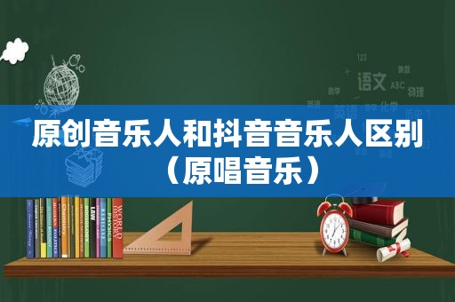 原创音乐人和抖音音乐人区别（原唱音乐）