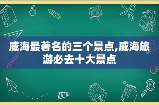 威海最著名的三个景点,威海旅游必去十大景点