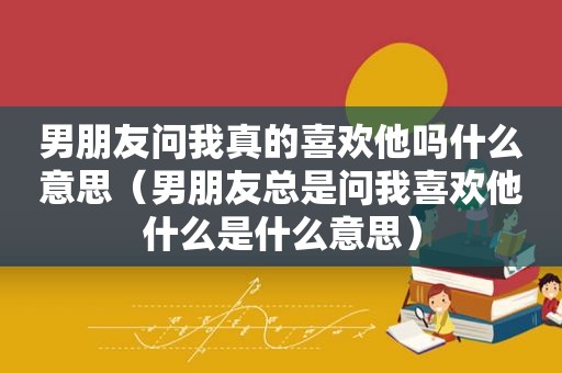 男朋友问我真的喜欢他吗什么意思（男朋友总是问我喜欢他什么是什么意思）