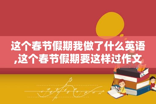 这个春节假期我做了什么英语,这个春节假期要这样过作文