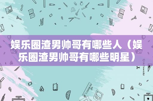娱乐圈渣男帅哥有哪些人（娱乐圈渣男帅哥有哪些明星）