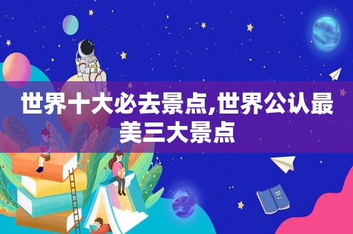 世界十大必去景点,世界公认最美三大景点