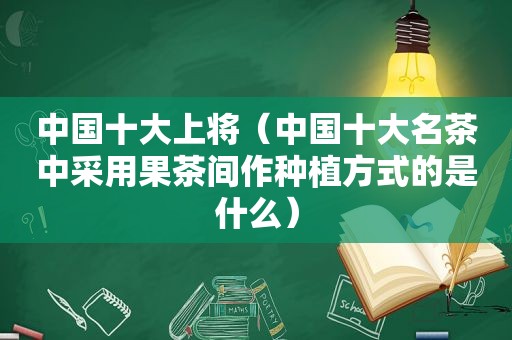 中国十大上将（中国十大名茶中采用果茶间作种植方式的是什么）