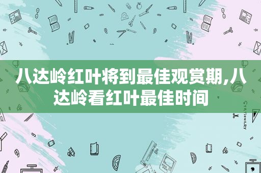 八达岭红叶将到最佳观赏期,八达岭看红叶最佳时间