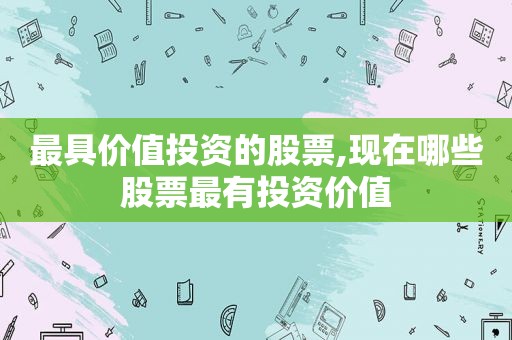 最具价值投资的股票,现在哪些股票最有投资价值