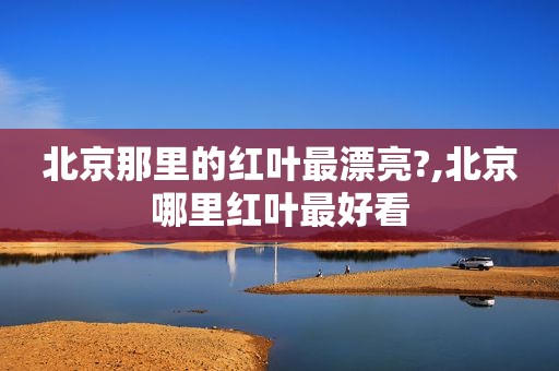 北京那里的红叶最漂亮?,北京哪里红叶最好看