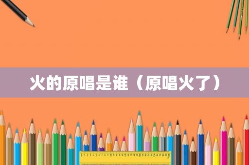 火的原唱是谁（原唱火了）
