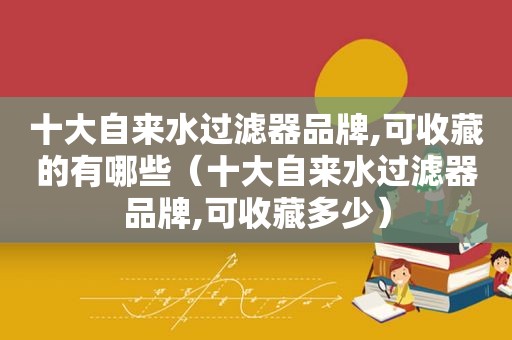 十大自来水过滤器品牌,可收藏的有哪些（十大自来水过滤器品牌,可收藏多少）