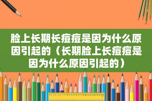脸上长期长痘痘是因为什么原因引起的（长期脸上长痘痘是因为什么原因引起的）
