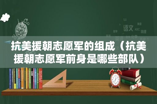 抗美援朝志愿军的组成（抗美援朝志愿军前身是哪些部队）