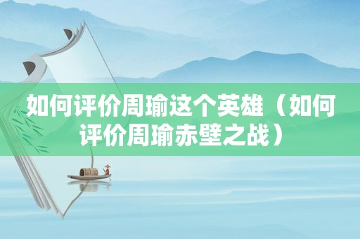如何评价周瑜这个英雄（如何评价周瑜赤壁之战）