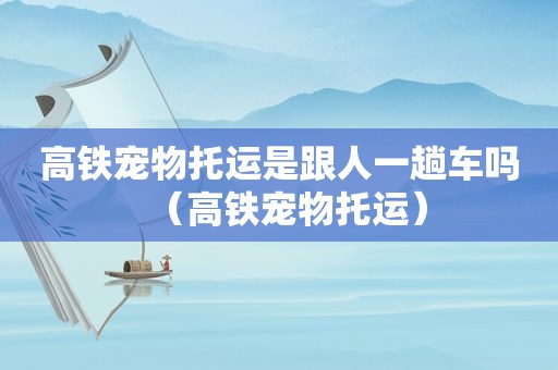 高铁宠物托运是跟人一趟车吗（高铁宠物托运）