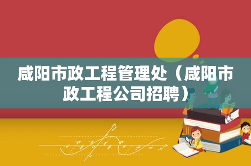 咸阳市政工程管理处（咸阳市政工程公司招聘）