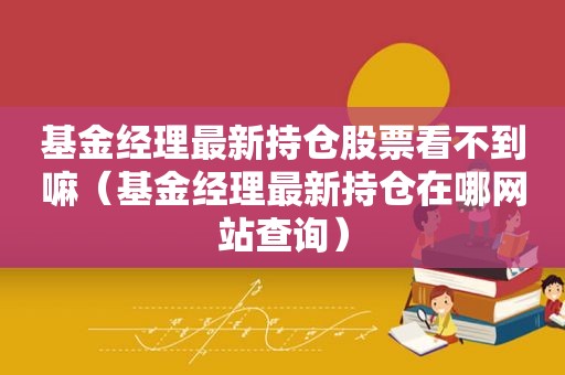 基金经理最新持仓股票看不到嘛（基金经理最新持仓在哪网站查询）