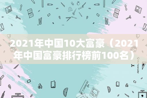 2021年中国10大富豪（2021年中国富豪排行榜前100名）