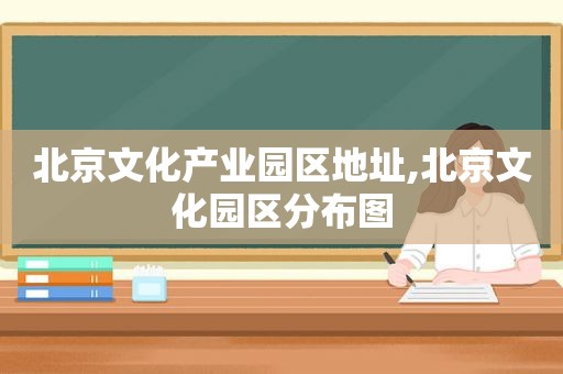 北京文化产业园区地址,北京文化园区分布图