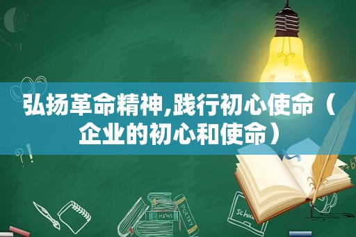 弘扬革命精神,践行初心使命（企业的初心和使命）