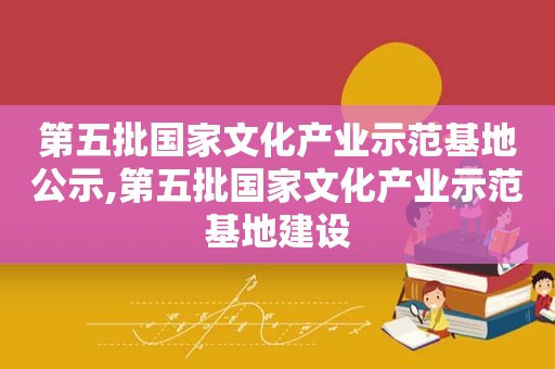 第五批国家文化产业示范基地公示,第五批国家文化产业示范基地建设
