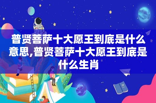 普贤菩萨十大愿王到底是什么意思,普贤菩萨十大愿王到底是什么生肖