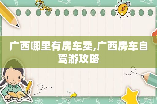 广西哪里有房车卖,广西房车自驾游攻略