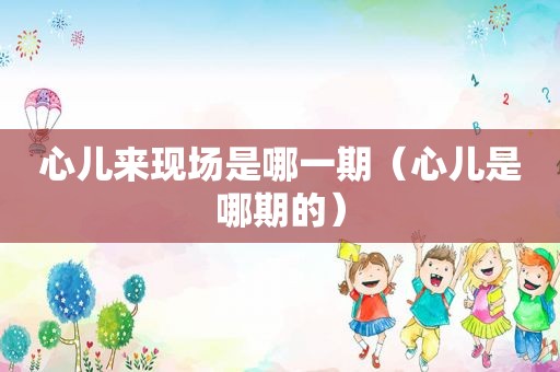 心儿来现场是哪一期（心儿是哪期的）