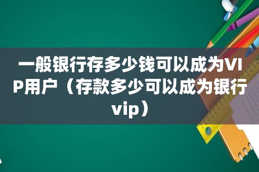 一般银行存多少钱可以成为VIP用户（存款多少可以成为银行vip）