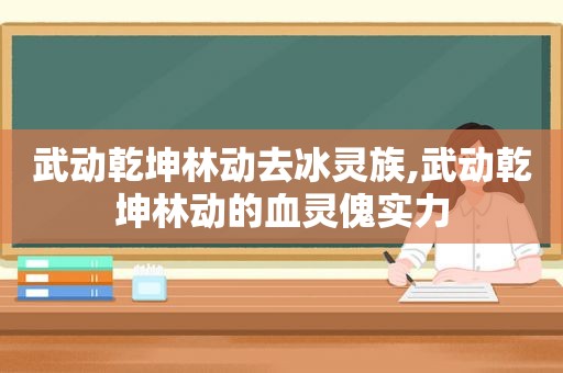 武动乾坤林动去冰灵族,武动乾坤林动的血灵傀实力