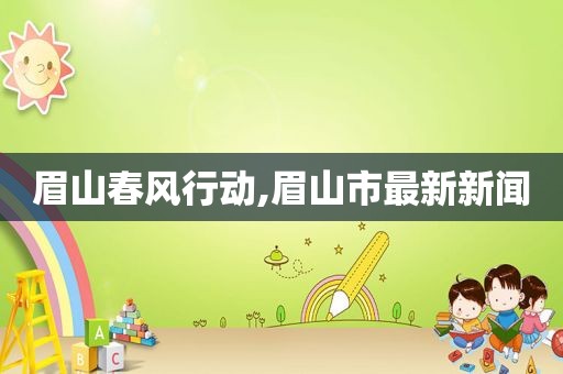 眉山春风行动,眉山市最新新闻