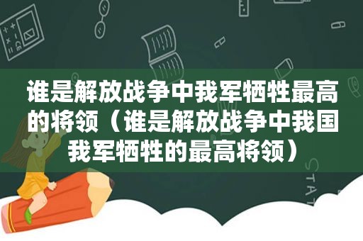 谁是解放战争中我军牺牲最高的将领（谁是解放战争中我国我军牺牲的最高将领）