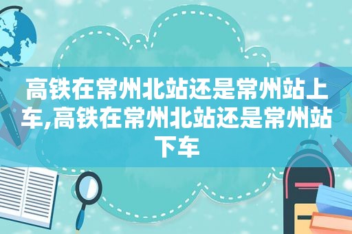 高铁在常州北站还是常州站上车,高铁在常州北站还是常州站下车