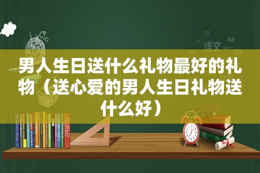 男人生日送什么礼物最好的礼物（送心爱的男人生日礼物送什么好）