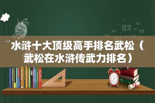 水浒十大顶级高手排名武松（武松在水浒传武力排名）