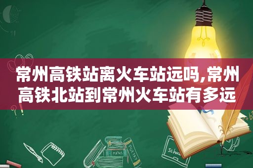 常州高铁站离火车站远吗,常州高铁北站到常州火车站有多远