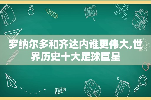 罗纳尔多和齐达内谁更伟大,世界历史十大足球巨星