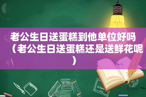 老公生日送蛋糕到他单位好吗（老公生日送蛋糕还是送鲜花呢）