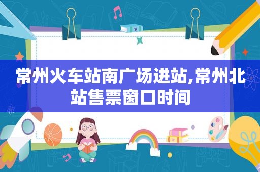 常州火车站南广场进站,常州北站售票窗口时间