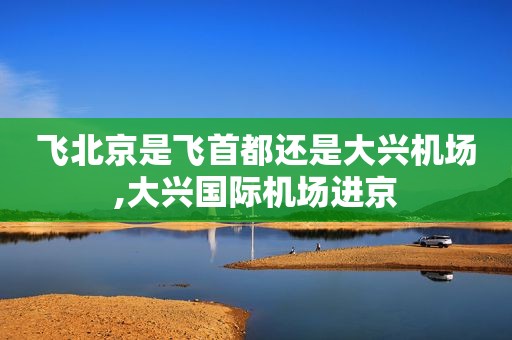 飞北京是飞首都还是大兴机场,大兴国际机场进京
