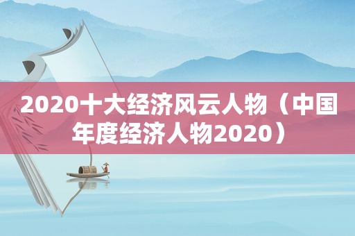2020十大经济风云人物（中国年度经济人物2020）