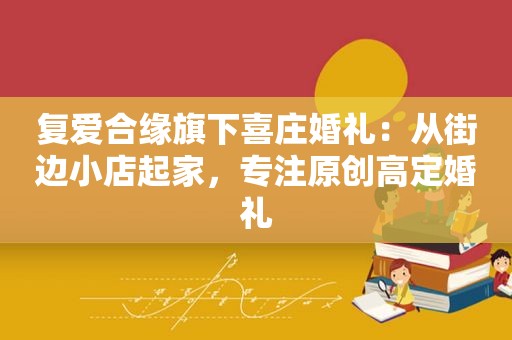 复爱合缘旗下喜庄婚礼：从街边小店起家，专注原创高定婚礼