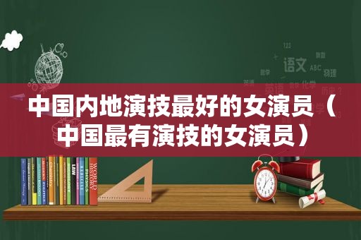 中国内地演技最好的女演员（中国最有演技的女演员）