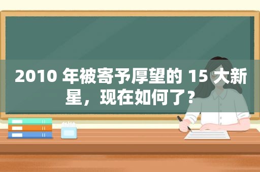 2010 年被寄予厚望的 15 大新星，现在如何了？