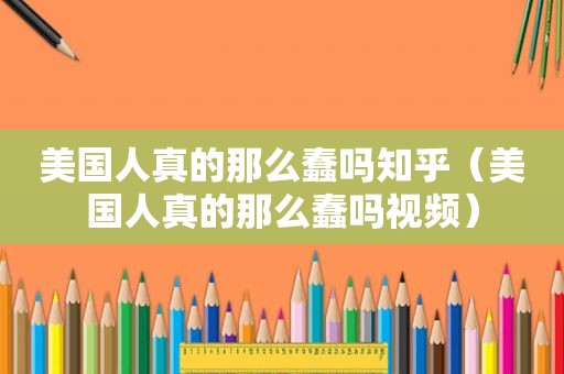 美国人真的那么蠢吗知乎（美国人真的那么蠢吗视频）